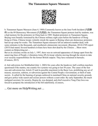 The Tiananmen Square Massacre
b. Tiananmen Square Massacre (June 4, 1989) Commonly known as the June Forth Incident (六四事
件) or the 89 Democracy Movement (八九民运), the Tiananmen Square protests lead by students, was
a bad memory for the protesters in China back in 1989. Student protesters in Tiananmen Square,
Beijing were brutally restrained by the Chinese military eight years before the handover of Hong
Kong to China. Chinese troops violently retook the square in Beijing where pro democracy protesters
had set up camp for weeks. The Tiananmen Square massacre left an unknown number dead, with
some estimates in the thousands, and smothered a democratic movement. (Rayman, 2014) CNN report
(2015) had stated, Several hundred civilians have been shot dead by the Chinese ... Show more
content on Helpwriting.net ...
But as its citizenry awoke on July 1, 1997, there was no outward appearance of change apart from the
unnerving lines of People s Liberation Army (PLA) troop vehicles moving through the streets to take
over security responsibilities for the former British outpost. They have remained in barracks.
(Connors, 2015)
d. Anti subversion Act Mothballed (July 1, 2003) Six years after the handover, half a million marchers
questioned if the mantra, one country two systems was going to last 50 years. The cause of the fear
was anti subversion law Article 23 and its possible enactment in the Basic Law, prohibiting any act of
treason, secession, sedition, or subversion against the Central People s Government, or theft of state
secrets . It called for the banning of groups outlawed in mainland China on national security grounds
and gave police wide search and seizure powers without a court order. By early September, the much
maligned secretary for security, Regina Ip, was dumped, and chief executive Tung Chee hwa was
forced to postpone the introduction of the bill indefinitely. (Connors,
... Get more on HelpWriting.net ...
 