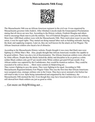 Massachusetts 54th Essay
The Massachusetts 54th was an African American regiment in the civil war. It was organized by
Massachusetts governor John Andrew. After Abraham Lincoln made the Emancipation Proclamation
stating that all slaves are now free. According to the History website, Fredrick Douglas and others
tried to encourage black men to join the military. Two of Frederick Douglass s sons join the military.
More than 1,000 black soldiers were with the Massachusetts 54th. Their motivation wasn t to save the
union, it was for equal rights. They started out doing manual labor such as building railroads, burying
the dead, and supplying weapons. Later on, they are well known for the attack on Fort Wagner. The
African American soldiers also faced a lot of obstacles
According to the Massachusetts History website, People thought it was crazy that black men were
fighting in a White Man s War . Also, people thought that African Americans wouldn t be capable to
be good soldiers. There was also a lot of discrimination. The African American soldiers were often led
by white officers. People that the blacks lacked the ability and discipline to be as good as a white
soldier Black soldiers only got $7 per month while White soldiers got paid $10 per month. If an
African soldier was captured by the Confederates, they would be treated as outlaws. They could be
executed or be sold as slaves. ... Show more content on Helpwriting.net ...
They weren t fighting to save the union, They were fighting to be equal. According to 54th
Massachusetts Regiment/Infantry Fort Wagner Video This was the first time that African Americans
were assigned a key, strategic military role in the Union. They have never stormed a fort before but
still tried to take it over. Spite being outnumbered and outgunned by the Confederacy, the
Massachusetts 54th stormed the fort. Even though they may have lossed and have lost a lot of men, it
still showed how black soldiers are just as good as white
... Get more on HelpWriting.net ...
 