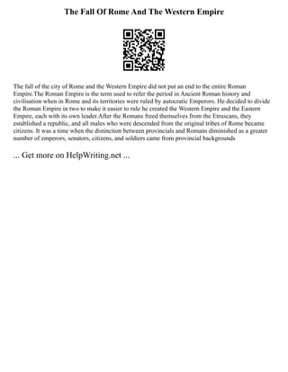 The Fall Of Rome And The Western Empire
The fall of the city of Rome and the Western Empire did not put an end to the entire Roman
Empire.The Roman Empire is the term used to refer the period in Ancient Roman history and
civilisation when in Rome and its territories were ruled by autocratic Emperors. He decided to divide
the Roman Empire in two to make it easier to rule he created the Western Empire and the Eastern
Empire, each with its own leader.After the Romans freed themselves from the Etruscans, they
established a republic, and all males who were descended from the original tribes of Rome became
citizens. It was a time when the distinction between provincials and Romans diminished as a greater
number of emperors, senators, citizens, and soldiers came from provincial backgrounds
... Get more on HelpWriting.net ...
 