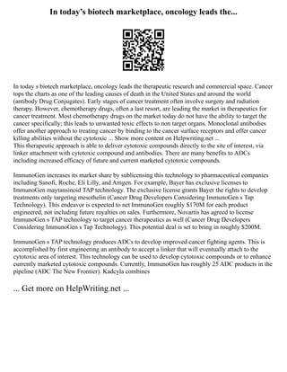 In today’s biotech marketplace, oncology leads the...
In today s biotech marketplace, oncology leads the therapeutic research and commercial space. Cancer
tops the charts as one of the leading causes of death in the United States and around the world
(antibody Drug Conjugates). Early stages of cancer treatment often involve surgery and radiation
therapy. However, chemotherapy drugs, often a last resort, are leading the market in therapeutics for
cancer treatment. Most chemotherapy drugs on the market today do not have the ability to target the
cancer specifically; this leads to unwanted toxic effects to non target organs. Monoclonal antibodies
offer another approach to treating cancer by binding to the cancer surface receptors and offer cancer
killing abilities without the cytotoxic ... Show more content on Helpwriting.net ...
This therapeutic approach is able to deliver cytotoxic compounds directly to the site of interest, via
linker attachment with cytotoxic compound and antibodies. There are many benefits to ADCs
including increased efficacy of future and current marketed cytotoxic compounds.
ImmunoGen increases its market share by sublicensing this technology to pharmaceutical companies
including Sanofi, Roche, Eli Lilly, and Amgen. For example, Bayer has exclusive licenses to
ImmunoGen maytansinoid TAP technology. The exclusive license grants Bayer the rights to develop
treatments only targeting mesothelin (Cancer Drug Developers Considering ImmunoGen s Tap
Technology). This endeavor is expected to net ImmunoGen roughly $170M for each product
engineered, not including future royalties on sales. Furthermore, Novartis has agreed to license
ImmunoGen s TAP technology to target cancer therapeutics as well (Cancer Drug Developers
Considering ImmunoGen s Tap Technology). This potential deal is set to bring in roughly $200M.
ImmunoGen s TAP technology produces ADCs to develop improved cancer fighting agents. This is
accomplished by first engineering an antibody to accept a linker that will eventually attach to the
cytotoxic area of interest. This technology can be used to develop cytotoxic compounds or to enhance
currently marketed cytotoxic compounds. Currently, ImmunoGen has roughly 25 ADC products in the
pipeline (ADC The New Frontier). Kadcyla combines
... Get more on HelpWriting.net ...
 