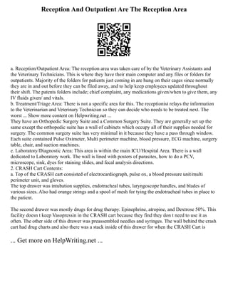 Reception And Outpatient Are The Reception Area
a. Reception/Outpatient Area: The reception area was taken care of by the Veterinary Assistants and
the Veterinary Technicians. This is where they have their main computer and any files or folders for
outpatients. Majority of the folders for patients just coming in are hung on their cages since normally
they are in and out before they can be filed away, and to help keep employees updated throughout
their shift. The patents folders include; chief complaint, any medications given/when to give them, any
IV fluids given/ and vitals.
b. Treatment/Triage Area: There is not a specific area for this. The receptionist relays the information
to the Veterinarian and Veterinary Technician so they can decide who needs to be treated next. The
worst ... Show more content on Helpwriting.net ...
They have an Orthopedic Surgery Suite and a Common Surgery Suite. They are generally set up the
same except the orthopedic suite has a wall of cabinets which occupy all of their supplies needed for
surgery. The common surgery suite has very minimal in it because they have a pass through window.
Each suite contained Pulse Oximeter, Multi perimeter machine, blood pressure, ECG machine, surgery
table, chair, and suction machines.
e. Laboratory/Diagnostic Area: This area is within the main ICU/Hospital Area. There is a wall
dedicated to Laboratory work. The wall is lined with posters of parasites, how to do a PCV,
microscope, sink, dyes for staining slides, and fecal analysis directions.
2. CRASH Cart Contents:
a. Top of the CRASH cart consisted of electrocardiograph, pulse ox, a blood pressure unit/multi
perimeter unit, and gloves.
The top drawer was intubation supplies, endotracheal tubes, laryngoscope handles, and blades of
various sizes. Also had orange strings and a spool of mesh for tying the endotracheal tubes in place to
the patient.
The second drawer was mostly drugs for drug therapy. Epinephrine, atropine, and Dextrose 50%. This
facility doesn t keep Vasopressin in the CRASH cart because they find they don t need to use it as
often. The other side of this drawer was preassembled needles and syringes. The wall behind the crash
cart had drug charts and also there was a stack inside of this drawer for when the CRASH Cart is
... Get more on HelpWriting.net ...
 