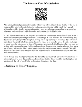 The Pros And Cons Of Absolutism
Absolutism, a form of government where the rulers word is law. All aspects are decided by the one in
charge and his word is absolute. In this form of government the ruler will typically have trusted
advisers but besides simple recommendations they have no real power. An absolute government has
all aspects such as religion, political standing and economy decided by its ruler.
In 1961 thomas hobbes wrote that the passions that incline men to peace are the fear of death. When a
man wants something he can fight and take a chance to get it. Most men fear that chance as they may
die and lose everything, but the thought of coming out on top is enough to encourage these actions in
individuals. These individuals can incite others who would have normally turned down the challenge.
In a case when the odds are not in favor of those goals set by an individual leading others one must not
hesitate with what must be done. Hobbes understood that if there was no concise ruler that there was a
sort of stutter when doing things taking action required to go through the proper channels. When 10
men are in control they must all agree but when only one man is in control all that must be done is let
them decide entirely.
When Bossuet talks about power he states that it must be employed with fear and self restraint as it is
a blessing bestowed upon the ruler by god. Bossuet says that the throne is not for man but a place for
man to speak the will of god. Unlike in absolutism Bosset says that these
... Get more on HelpWriting.net ...
 