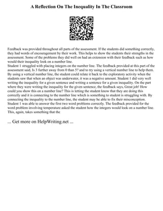 A Reflection On The Inequality In The Classroom
Feedback was provided throughout all parts of the assessment. If the students did something correctly,
they had words of encouragement by their work. This helps to show the students their strengths in the
assessment. Some of the problems they did well on had an extension with their feedback such as how
would their inequality look on a number line.
Student 1 struggled with placing integers on the number line. The feedback provided at this part of the
assessment said, Is 3 further away from 0 than 5? and to try using a vertical number line to help them.
By using a vertical number line, the student could relate it back to the exploratory activity when the
students saw that when an object was underwater, it was a negative amount. Student 1 did very well
writing the inequality for a given sentence and writing a sentence for a given inequality. On the part
where they were writing the inequality for the given sentence, the feedback says, Great job! How
could you show this on a number line? This is letting the student know that they are doing this
correctly and it is connecting to the number line which is something to student is struggling with. By
connecting the inequality to the number line, the student may be able to fix their misconception.
Student 1 was able to answer the first two word problems correctly. The feedback provided for the
word problem involving temperature asked the student how the integers would look on a number line.
This, again, takes something that the
... Get more on HelpWriting.net ...
 