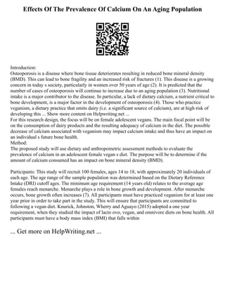 Effects Of The Prevalence Of Calcium On An Aging Population
Introduction:
Osteoporosis is a disease where bone tissue deteriorates resulting in reduced bone mineral density
(BMD). This can lead to bone fragility and an increased risk of fractures (1). This disease is a growing
concern in today s society, particularly in women over 50 years of age (2). It is predicted that the
number of cases of osteoporosis will continue to increase due to an aging population (3). Nutritional
intake is a major contributor to the disease. In particular, a lack of dietary calcium, a nutrient critical to
bone development, is a major factor in the development of osteoporosis (4). Those who practice
veganism, a dietary practice that omits dairy (i.e. a significant source of calcium), are at high risk of
developing this ... Show more content on Helpwriting.net ...
For this research design, the focus will be on female adolescent vegans. The main focal point will be
on the consumption of dairy products and the resulting adequacy of calcium in the diet. The possible
decrease of calcium associated with veganism may impact calcium intake and thus have an impact on
an individual s future bone health.
Method:
The proposed study will use dietary and anthropometric assessment methods to evaluate the
prevalence of calcium in an adolescent female vegan s diet. The purpose will be to determine if the
amount of calcium consumed has an impact on bone mineral density (BMD).
Participants: This study will recruit 100 females, ages 14 to 18, with approximately 20 individuals of
each age. The age range of the sample population was determined based on the Dietary Reference
Intake (DRI) cutoff ages. The minimum age requirement (14 years old) relates to the average age
females reach menarche. Menarche plays a role in bone growth and development. After menarche
occurs, bone growth often increases (7). All participants must have practiced veganism for at least one
year prior in order to take part in the study. This will ensure that participants are committed to
following a vegan diet. Knurick, Johnston, Wherry and Aguayo (2015) adopted a one year
requirement, when they studied the impact of lacto ovo, vegan, and omnivore diets on bone health. All
participants must have a body mass index (BMI) that falls within
... Get more on HelpWriting.net ...
 