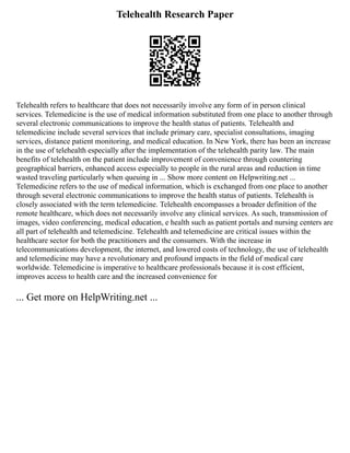 Telehealth Research Paper
Telehealth refers to healthcare that does not necessarily involve any form of in person clinical
services. Telemedicine is the use of medical information substituted from one place to another through
several electronic communications to improve the health status of patients. Telehealth and
telemedicine include several services that include primary care, specialist consultations, imaging
services, distance patient monitoring, and medical education. In New York, there has been an increase
in the use of telehealth especially after the implementation of the telehealth parity law. The main
benefits of telehealth on the patient include improvement of convenience through countering
geographical barriers, enhanced access especially to people in the rural areas and reduction in time
wasted traveling particularly when queuing in ... Show more content on Helpwriting.net ...
Telemedicine refers to the use of medical information, which is exchanged from one place to another
through several electronic communications to improve the health status of patients. Telehealth is
closely associated with the term telemedicine. Telehealth encompasses a broader definition of the
remote healthcare, which does not necessarily involve any clinical services. As such, transmission of
images, video conferencing, medical education, e health such as patient portals and nursing centers are
all part of telehealth and telemedicine. Telehealth and telemedicine are critical issues within the
healthcare sector for both the practitioners and the consumers. With the increase in
telecommunications development, the internet, and lowered costs of technology, the use of telehealth
and telemedicine may have a revolutionary and profound impacts in the field of medical care
worldwide. Telemedicine is imperative to healthcare professionals because it is cost efficient,
improves access to health care and the increased convenience for
... Get more on HelpWriting.net ...
 