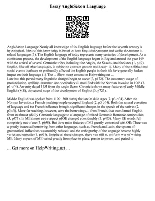 Essay AngloSaxon Language
AngloSaxon Language Nearly all knowledge of the English language before the seventh century is
hypothetical. Most of this knowledge is based on later English documents and earlier documents in
related languages (3). The English language of today represents many centuries of development. As a
continuous process, the development of the English language began in England around the year 449
with the arrival of several Germanic tribes including: the Angles, the Saxons, and the Jutes (1, p.49).
English, like all other languages, is subject to constant growth and decay (1). Many of the political and
social events that have so profoundly affected the English people in their life have generally had an
impact on their language (1). The ... Show more content on Helpwriting.net ...
Late into this period many linguistic changes began to occur (3, p472). The customary usage of
pronunciation, spelling, grammar, and vocabulary all modified with the Norman Invasion in 1066 (2,
p1 of 4). An entry dated 1154 from the Anglo Saxon Chronicle shows many features of early Middle
English (ME), the second stage of the development of English (3, p723).
Middle English was spoken from 1100 1500 during the late Middle Ages (2, p3 of 4). After the
Norman Invasion, a French speaking people occupied England (2, p3 of 4). Both the natural evolution
of language and the French influence brought significant changes in the speech of the natives (2,
p3of4). More far reaching, however, were the borrowings,... from French, that transformed English
from an almost wholly Germanic language to a language of mixed Germanic Romance composition
(3, p473). In ME almost every aspect of OE changed considerably (3, p473). Many OE words fell
completely out of use (3, p658). But three main features of ME greatly contrasted with OE: There was
a greatly increased borrowing from other languages, such as, French and Latin; the system of
grammatical inflections was notably reduced: and the orthography of the language became highly
varied and unstable (3, p657). Despite all these changes, there was still no uniform way of writing
ME. Many aspects of ME varied greatly from place to place, person to person, and period to
... Get more on HelpWriting.net ...
 