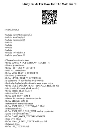 Study Guide For How Tall The Mole Board
// wamDisplay.c
#include supportFiles/display.h
#include wamDisplay.h
#include wamControl.h
#include
#include
#include
#include
#include sw/switches.h
#include wamControl.h
// X coordinate for the score
#define SCORE_X_POS (DISPLAY_HEIGHT 15)
// hit text y coordinate
#define HIT_TEXT_Y_OFFSET 0
// miss text y coordinate
#define MISS_TEXT_Y_OFFSET 90
// level text y coordinate
#define LEVEL_TEXT_Y_OFFSET 200
// y coordinate for how tall the mole board is
// basically display height minus the score screen height
#define MOLE_BOARD_HEIGHT (DISPLAY_HEIGHT 30)
// size for the title text ( whack a mole )
#define TITLE_TEXT_SIZE 3
// size for all sub text
#define SUB_TEXT_SIZE 2
// size of the char arrays to store scores in
#define STRING_SIZE 10
// text to show on the title screen
#define WAM_TITLE_TEXT Whack A Mole!
// title scren sub text
#define WAM_TITLE_SUB_TEXT touch screen to start
// game over screen title text
#define GAME_OVER_TEXT GAME OVER
// final level string
#define FINAL_LEVEL_TEXT Final Level:%d
// hit count string
#define HIT_TEXT Hit:%d
 
