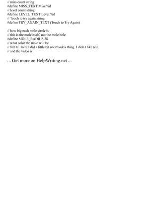 // miss count string
#define MISS_TEXT Miss:%d
// level count string
#define LEVEL_TEXT Level:%d
// Touch to try again string
#define TRY_AGAIN_TEXT (Touch to Try Again)
// how big each mole circle is
// this is the mole itself, not the mole hole
#define MOLE_RADIUS 28
// what color the mole will be
// NOTE: here I did a little bit unorthodox thing. I didn t like red,
// and the video is
... Get more on HelpWriting.net ...
 