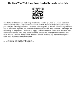 The Ones Who Walk Away From Omelas By Ursula K. Le Guin
The short story The ones who walk away from Omelas , written by Ursula K. Le Guin is about an
extraordinary city whose people live their lives with content. However, the prosperity of this city is
paid for by the suffering of a child in a basement. I was disgusted by the dark secret the city of Omelas
held. A child that is neglected and isolated in a small broom closet is there because it s suffering is the
reason why all the people of Omelas are so happy. Everyone in Omelas knows about this child, they
learn about when they 8 12. Some even come to see the child and are shocked and horrified, they
know they can t help this if they wanted because if they did the whole city would be destroyed To
throw away the happiness of thousands for
... Get more on HelpWriting.net ...
 