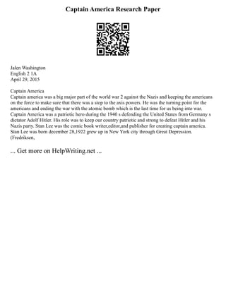 Captain America Research Paper
Jalen Washington
English 2 1A
April 29, 2015
Captain America
Captain america was a big major part of the world war 2 against the Nazis and keeping the americans
on the force to make sure that there was a stop to the axis powers. He was the turning point for the
americans and ending the war with the atomic bomb which is the last time for us being into war.
Captain America was a patriotic hero during the 1940 s defending the United States from Germany s
dictator Adolf Hitler. His role was to keep our country patriotic and strong to defeat Hitler and his
Nazis party. Stan Lee was the comic book writer,editor,and publisher for creating captain america.
Stan Lee was born december 28,1922 grew up in New York city through Great Depression.
(Fredriksen,
... Get more on HelpWriting.net ...
 