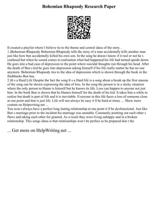 Bohemian Rhapsody Research Paper
lI created a playlist where I believe tie to the theme and central ideas of the story. .
1.)Bohemian Rhapsody Bohemian Rhapsody tells the story of a man accidentally kills another man
just like how ben accidentally killed his own son. In the song he doesn t know if it real or not he s
confused but when he sound comes to realization what had happened his life had turned upside down.
He goes into a bad case of depression to the point where suicidal thoughts run through his head. After
the death of Ben s kid he goes into depression asking himself if his life really matter he has no one
anymore. Bohemian Rhapsody ties to the idea of depression which is shown through the book in the
flashbacks Ben has.
2.)It s a Hard Life Despite the fact the song It s a Hard life is a song about a break up the first stanzas
of the song can be shown expressing the idea of loss. In the song the person is in a sticky situation
where the only person to blame is himself but he knows its life. Loss can happen to anyone not just
him. In the book Ben is shown that he blames himself for the death of his kid. It takes him a while to
realize but death is part of life and it is inevitable. Everyone in this life faces a loss of someone close
at one point and that is just life. Life will not always be easy it ll be hard at times. ... Show more
content on Helpwriting.net ...
You won t always have a perfect long lasting relationship at one point it ll be dysfunctional. Just like
Ben s marriage prior to the incident his marriage was unstable. Constantly pointing out each other s
flaws and taking each other for granted. As a result they were living unhappy and in a broken
relationship. This songs ideas is that relationships won t be perfect so be prepared don t the
... Get more on HelpWriting.net ...
 