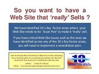 So you want to have a
Web Site that ‘really’ Sells ?
We have identified 10 x Key Factor areas where your
Web Site needs to be ‘Issue Free’ to make it ‘really’ sell.
If you have critical Web Site Issues such as the ones we
have identified across any of the 10 x Key Factor areas,
you will need to implement a remediation plan.
Visit the Simply Better Performance Web Site and take advantage
of our fantastic offer for a comprehensive eBook and Web Site
assessment Tool to get your remediation underway now.
eMail:

Author: Leonard F Jackson
leonard.jackson@simplybetterperformance.com

 