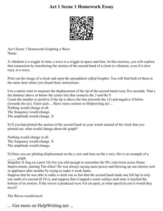 Act 1 Scene 1 Homework Essay
Act I Scene 1 Homework Graphing a Wave
Name:
A vibration is a wiggle in time; a wave is a wiggle in space and time. In this exercise, you will explore
that connection by transferring the motion of the second hand of a clock (a vibration, even if a slow
one), to a wave.
Print out the image of a clock and open the spreadsheet called Grapher. You will find both of them in
the same item where you found these instructions.
Use a metric ruler to measure the displacement of the tip of the second hand every five seconds. That s
the distance above or below the center line that connects the 3 and the 9.
Count the number as positive if the tip is above the line (towards the 12) and negative if below
(towards the six). Enter each ... Show more content on Helpwriting.net ...
Nothing would change at all.
The frequency would change.
The amplitude would change. X
8) If you had plotted the motion of the second hand on your watch instead of the clock that you
printed out, what would change about the graph?
Nothing would change at all.
The frequency would change. X
The amplitude would change.
9) Since you are plotting displacement on the y axis and time on the x axis, this is an example of a
_____ graph.
Snapshot X frog on a post 10) Are you old enough to remember the 90 s television series Home
Improvement, starring Tim Allen? He was always saying more power and blowing up one electric tool
or appliance after another by trying to make it work faster.
Suppose that he was able to make a clock run so fast that the second hand made one full lap in only
one tenth of a second (0.10 s), and suppose that it tapped a water surface each time it reached the
bottom of its motion. If the waves it produced were 4.0 cm apart, at what speed (in cm/s) would they
travel?
The Waves would travel
... Get more on HelpWriting.net ...
 