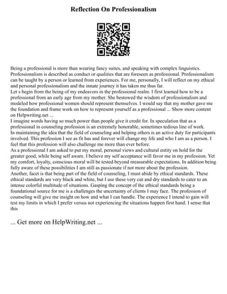 Reflection On Professionalism
Being a professional is more than wearing fancy suites, and speaking with complex linguistics.
Professionalism is described as conduct or qualities that are foreseen as professional. Professionalism
can be taught by a person or learned from experiences. For me, personally, I will reflect on my ethical
and personal professionalism and the innate journey it has taken me thus far.
Let s begin from the being of my endeavors in the professional realm. I first learned how to be a
professional from an early age from my mother. She bestowed the wisdom of professionalism and
modeled how professional women should represent themselves. I would say that my mother gave me
the foundation and frame work on how to represent yourself as a professional ... Show more content
on Helpwriting.net ...
I imagine words having so much power than people give it credit for. In speculation that as a
professional in counseling profession is an extremely honorable, sometimes tedious line of work.
In maintaining the idea that the field of counseling and helping others is an active duty for participants
involved. This profession I see as fit has and forever will change my life and who I am as a person. I
feel that this profession will also challenge me more than ever before.
As a professional I am asked to put my moral, personal views and cultural entity on hold for the
greater good, while being self aware. I believe my self acceptance will favor me in my profession. Yet
my comfort, loyalty, conscious moral will be tested beyond measurable expectations. In addition being
fully aware of these possibilities I am still as passionate if not more about the profession.
Another, facet is that being part of the field of counseling, I must abide by ethical standards. These
ethical standards are very black and white, but I use these very cut and dry standards to cater to an
intense colorful multitude of situations. Gasping the concept of the ethical standards being a
foundational source for me is a challenges the uncertainty of clients I may face. The profession of
counseling will give me insight on how and what I can handle. The experience I intend to gain will
test my limits in which I prefer versus not experiencing the situations happen first hand. I sense that
this
... Get more on HelpWriting.net ...
 