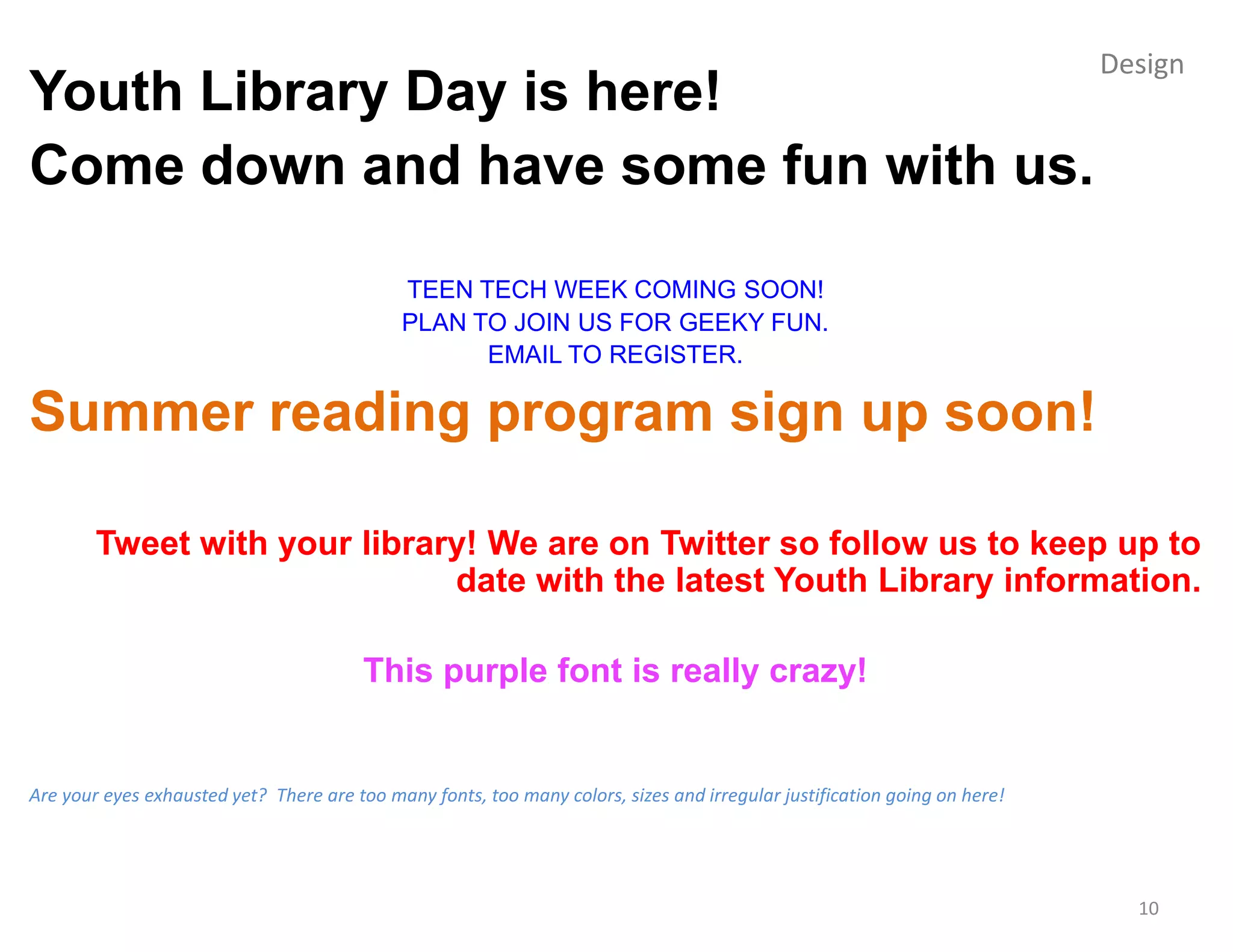 Design
Youth Library Day is here!
Come down and have some fun with us.

                                             TEEN TECH WEEK COMING SOON!
                                             PLAN TO JOIN US FOR GEEKY FUN.
                                                   EMAIL TO REGISTER.

Summer reading program sign up soon!

        Tweet with your library! We are on Twitter so follow us to keep up to
                              date with the latest Youth Library information.

                                         This purple font is really crazy!


Are your eyes exhausted yet? There are too many fonts, too many colors, sizes and irregular justification going on here!




                                                                                                                             10
 