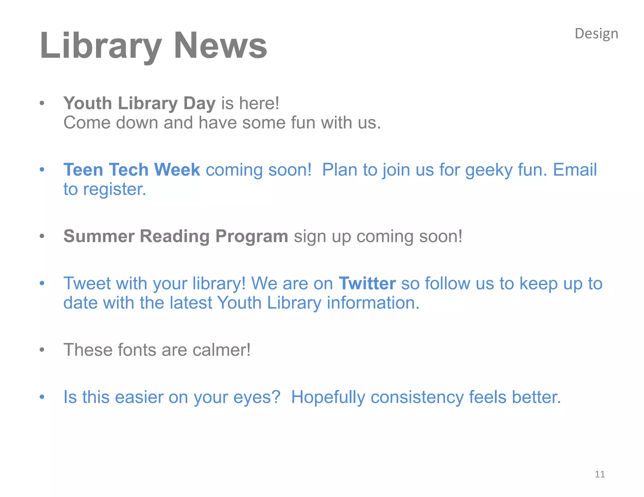 Design
Library News
•   Youth Library Day is here!
    Come down and have some fun with us.

•   Teen Tech Week coming soon! Plan to join us for geeky fun. Email
    to register.

•   Summer Reading Program sign up coming soon!

•   Tweet with your library! We are on Twitter so follow us to keep up to
    date with the latest Youth Library information.

•   These fonts are calmer!

•   Is this easier on your eyes? Hopefully consistency feels better.



                                                                         11
 
