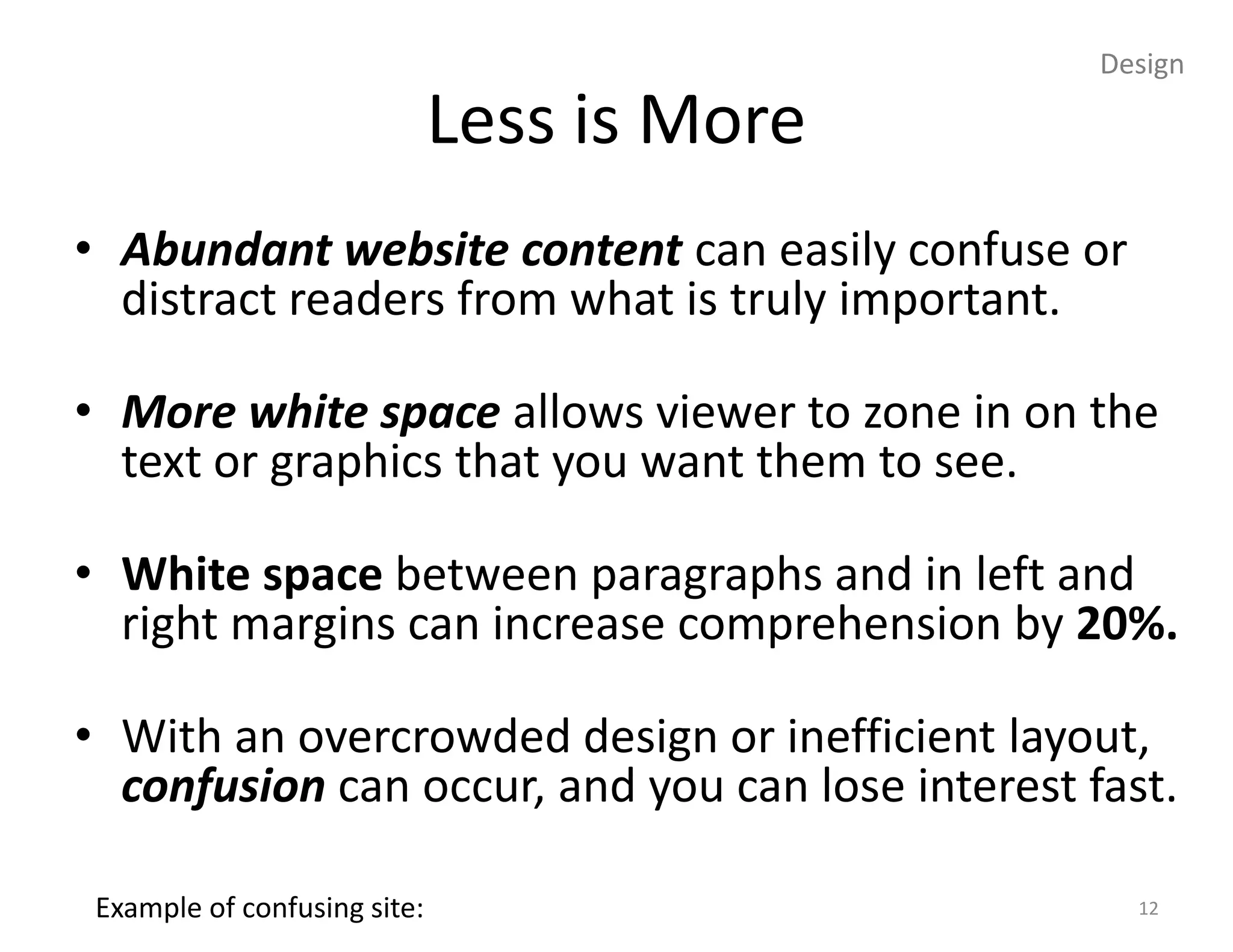 Design

                              Less is More
• Abundant website content can easily confuse or
  distract readers from what is truly important.

• More white space allows viewer to zone in on the
  text or graphics that you want them to see.

• White space between paragraphs and in left and
  right margins can increase comprehension by 20%.

• With an overcrowded design or inefficient layout,
  confusion can occur, and you can lose interest fast.

 Example of confusing site:                         12
 