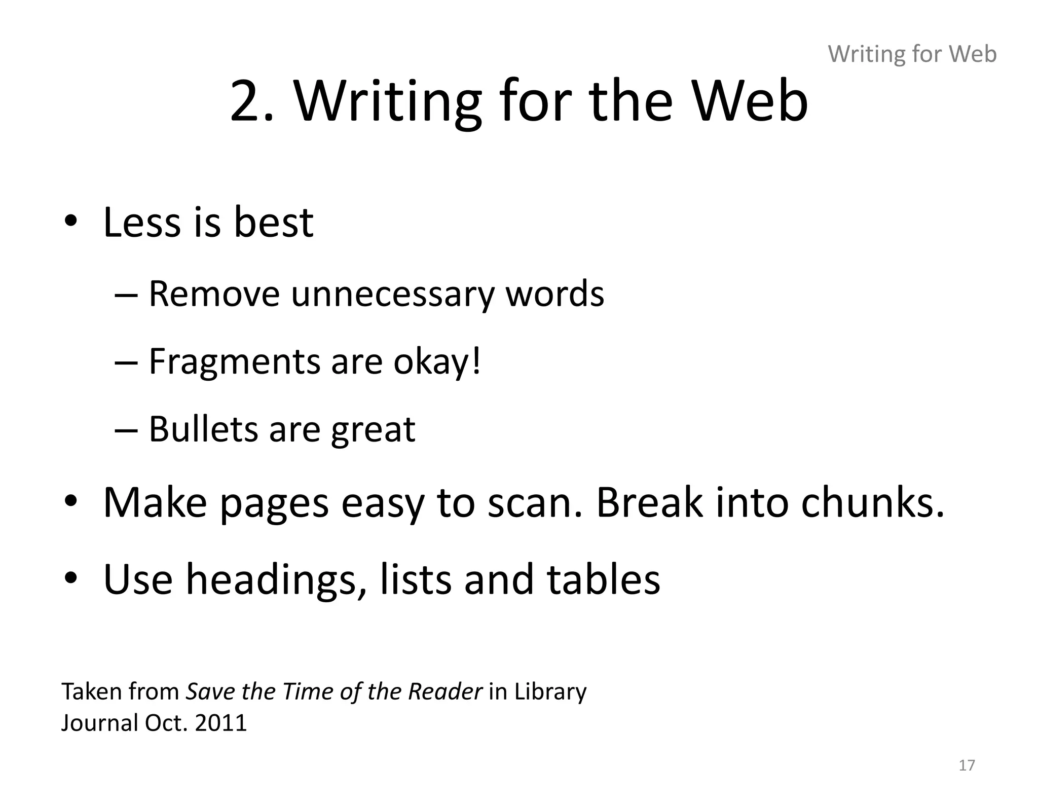 Writing for Web

               2. Writing for the Web
• Less is best
    – Remove unnecessary words
    – Fragments are okay!
    – Bullets are great
• Make pages easy to scan. Break into chunks.
• Use headings, lists and tables

Taken from Save the Time of the Reader in Library
Journal Oct. 2011
                                                               17
 