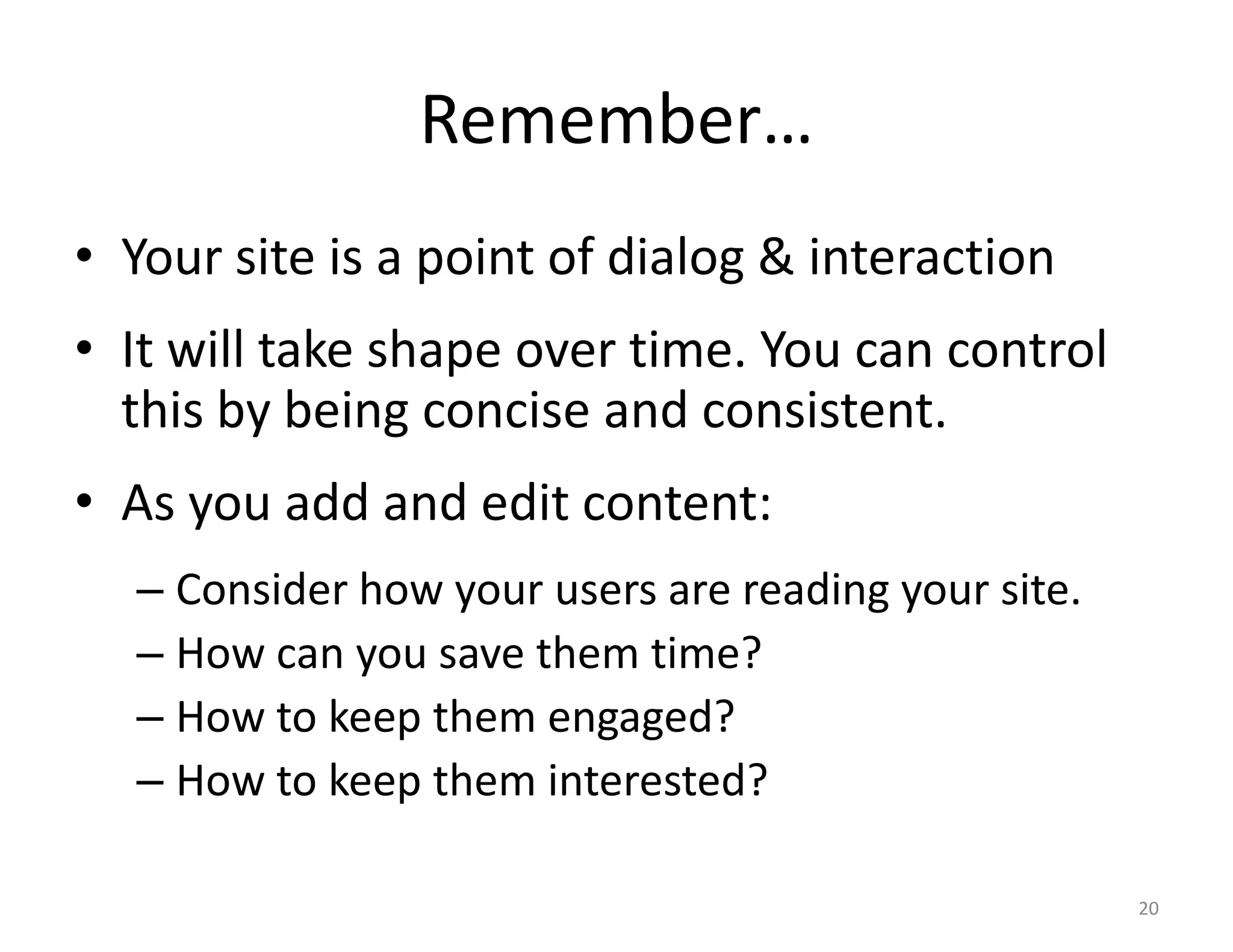Remember…
• Your site is a point of dialog & interaction
• It will take shape over time. You can control
  this by being concise and consistent.
• As you add and edit content:
  – Consider how your users are reading your site.
  – How can you save them time?
  – How to keep them engaged?
  – How to keep them interested?

                                                     20
 