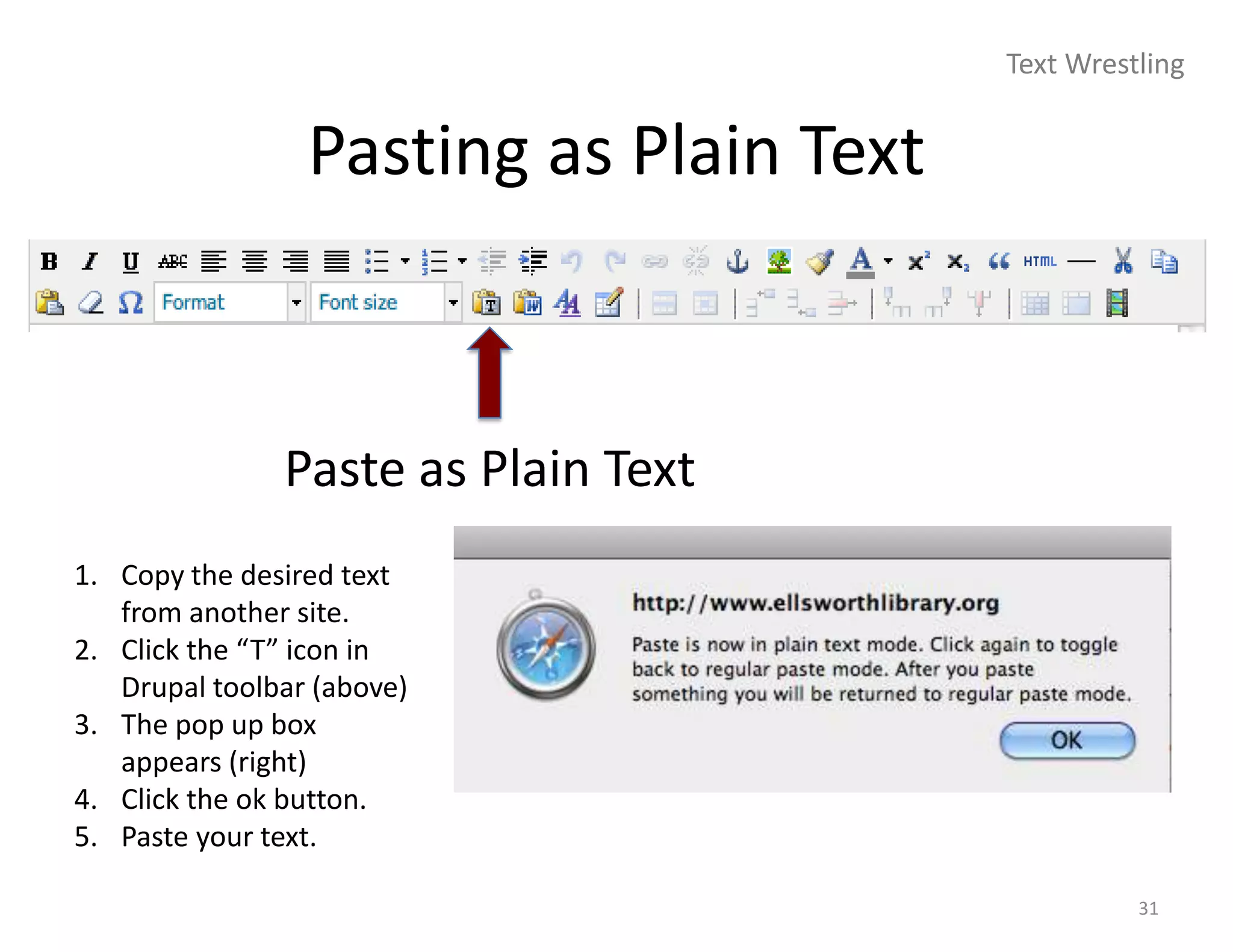 Text Wrestling


                 Pasting as Plain Text



               Paste as Plain Text
1. Copy the desired text
   from another site.
2. Click the “T” icon in
   Drupal toolbar (above)
3. The pop up box
   appears (right)
4. Click the ok button.
5. Paste your text.

                                                   31
 