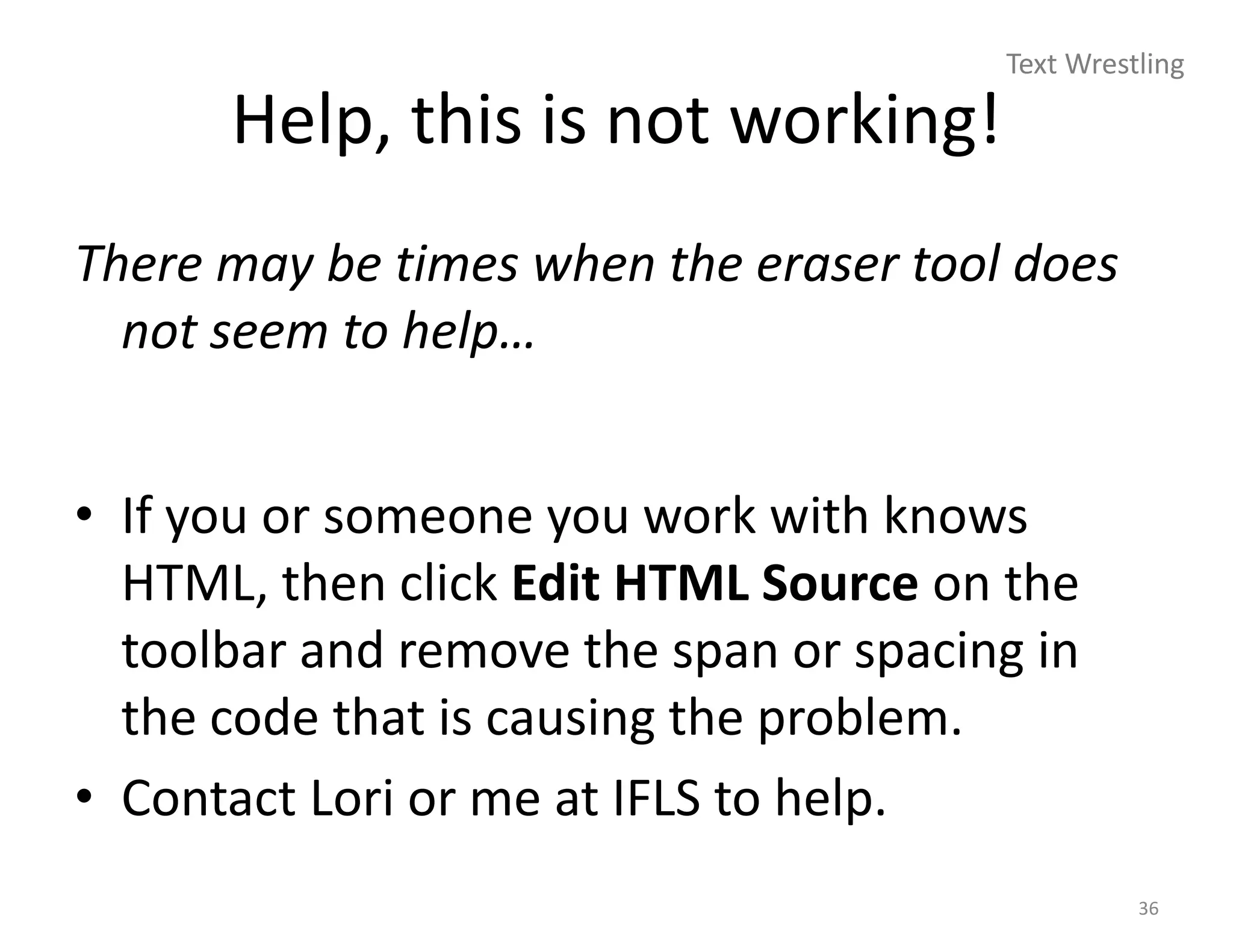 Text Wrestling

      Help, this is not working!
There may be times when the eraser tool does
  not seem to help…


• If you or someone you work with knows
  HTML, then click Edit HTML Source on the
  toolbar and remove the span or spacing in
  the code that is causing the problem.
• Contact Lori or me at IFLS to help.
                                                 36
 