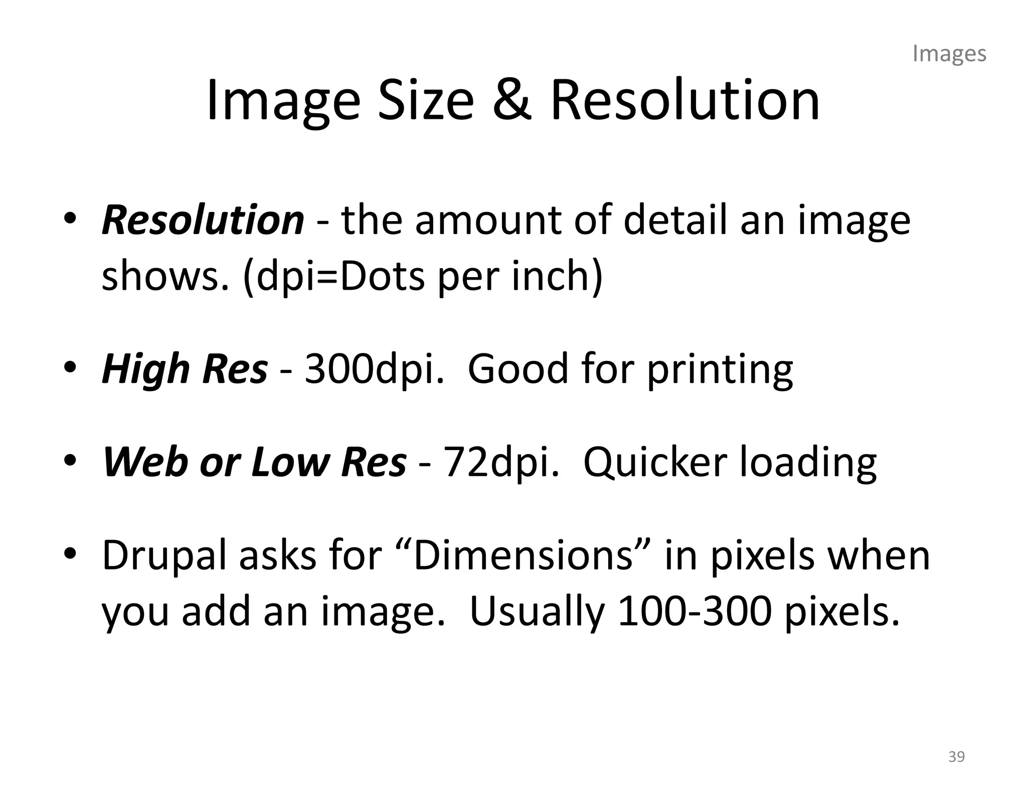 Images

       Image Size & Resolution
• Resolution - the amount of detail an image
  shows. (dpi=Dots per inch)
• High Res - 300dpi. Good for printing
• Web or Low Res - 72dpi. Quicker loading
• Drupal asks for “Dimensions” in pixels when
  you add an image. Usually 100-300 pixels.

                                                 39
 