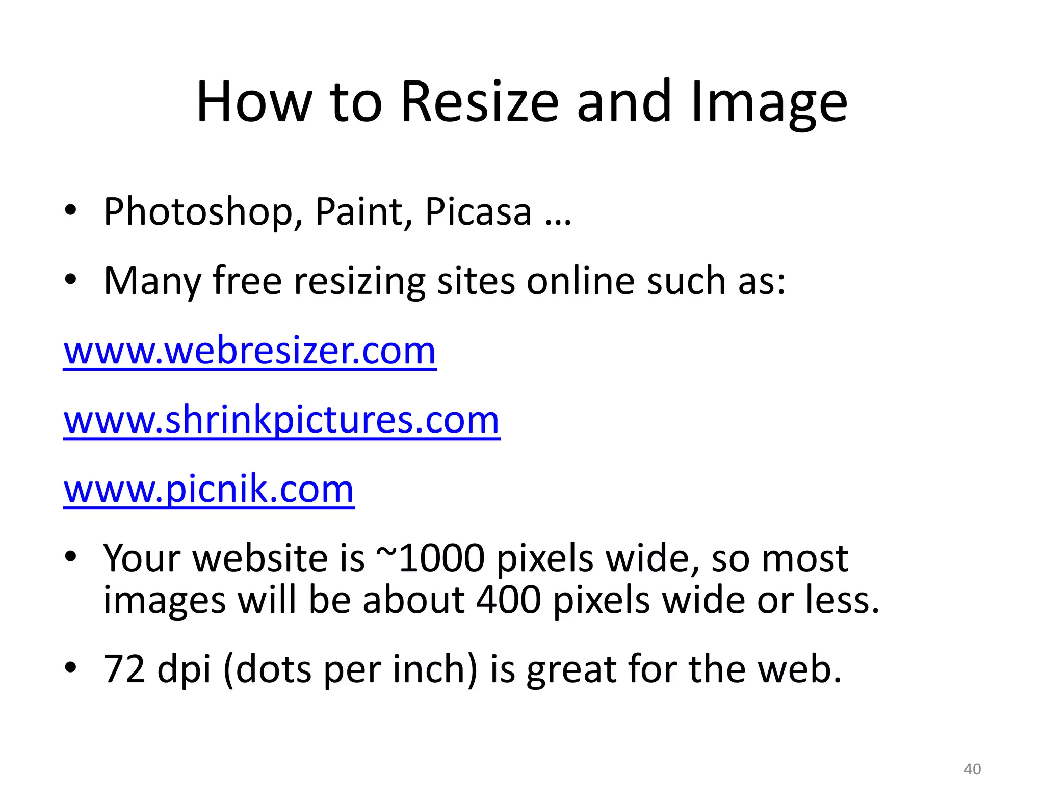 How to Resize and Image
• Photoshop, Paint, Picasa …
• Many free resizing sites online such as:
www.webresizer.com
www.shrinkpictures.com
www.picnik.com
• Your website is ~1000 pixels wide, so most
  images will be about 400 pixels wide or less.
• 72 dpi (dots per inch) is great for the web.

                                                  40
 