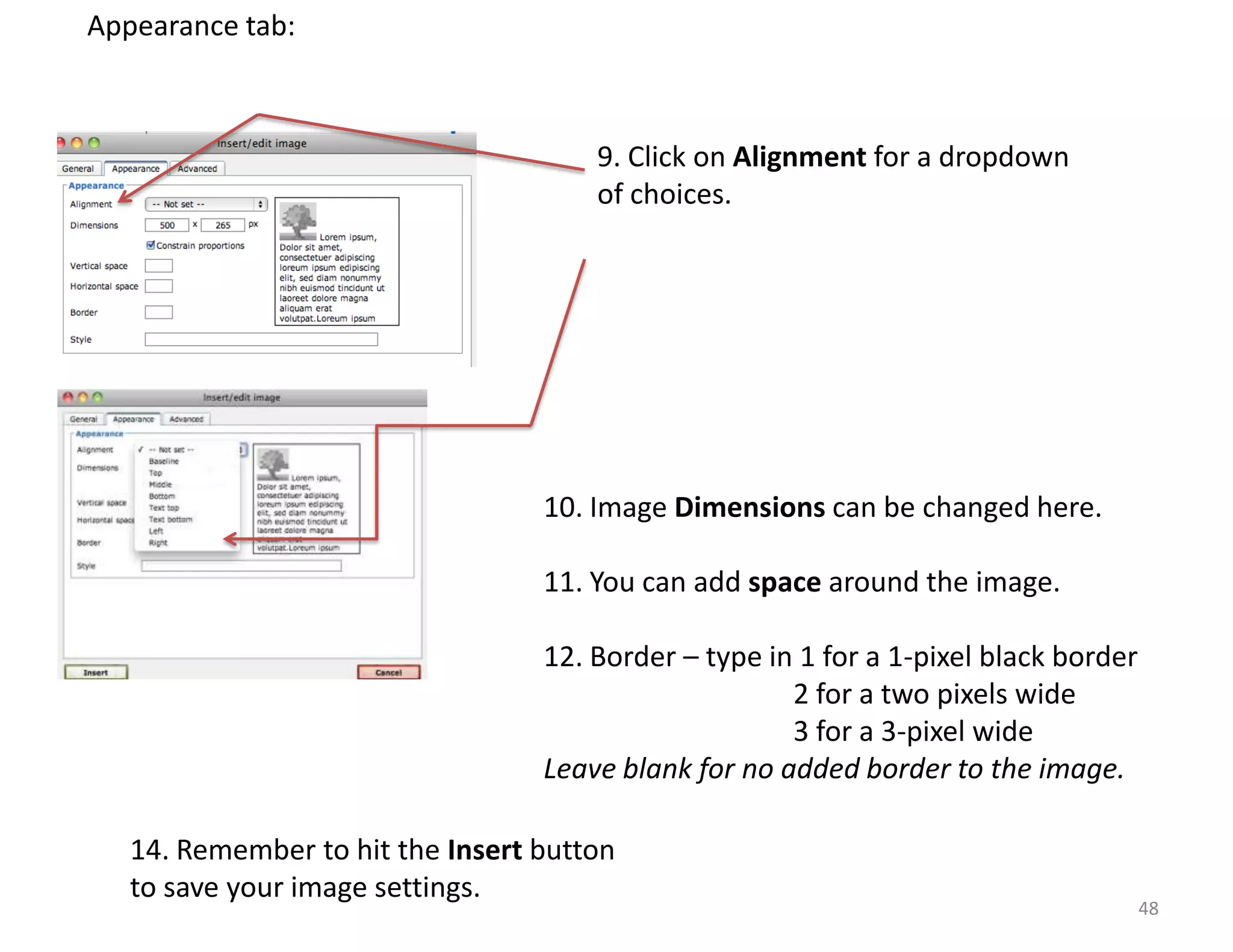 Appearance tab:



                                      9. Click on Alignment for a dropdown
                                      of choices.




                                  10. Image Dimensions can be changed here.

                                  11. You can add space around the image.

                                  12. Border – type in 1 for a 1-pixel black border
                                                      2 for a two pixels wide
                                                      3 for a 3-pixel wide
                                  Leave blank for no added border to the image.

   14. Remember to hit the Insert button
   to save your image settings.
                                                                                      48
 
