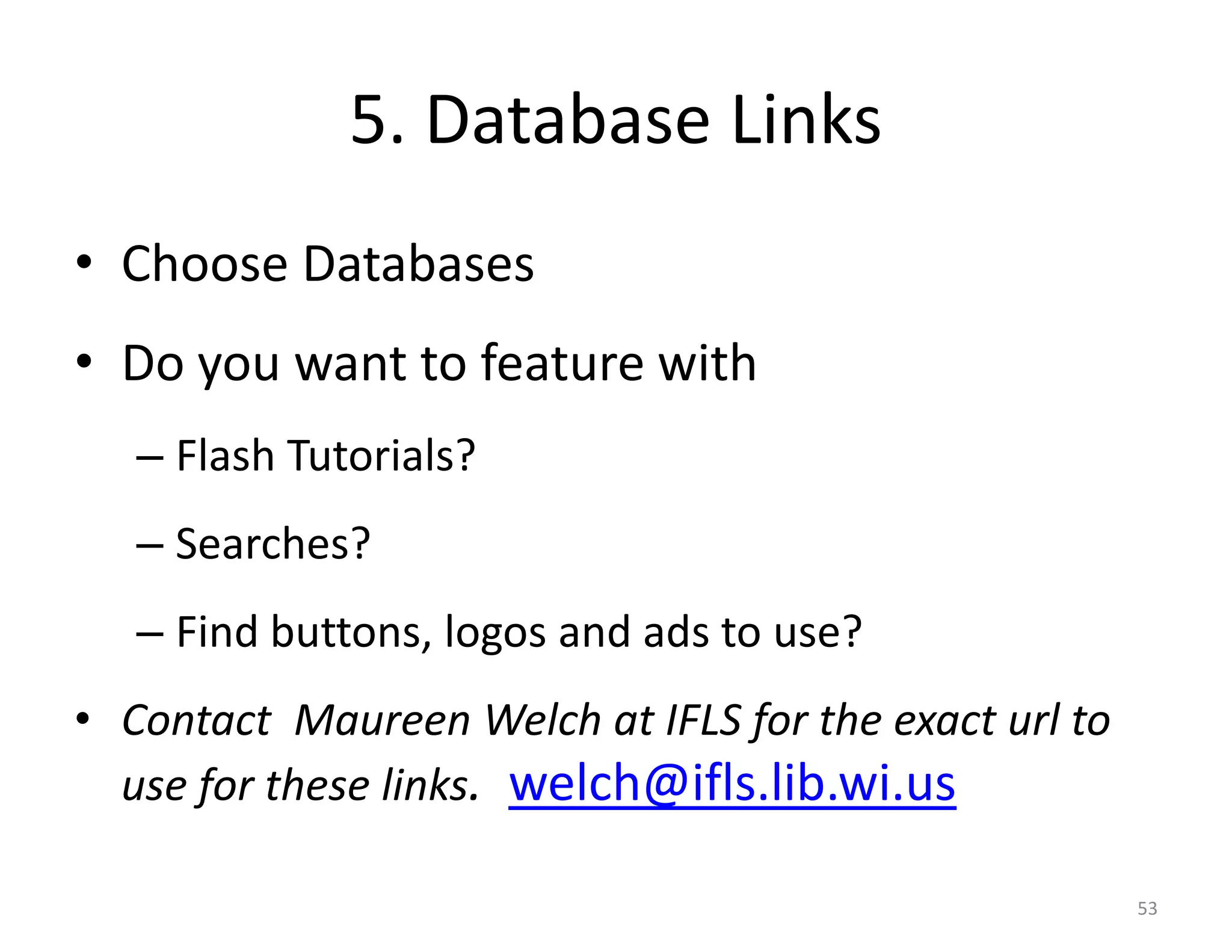 5. Database Links
• Choose Databases
• Do you want to feature with
   – Flash Tutorials?
   – Searches?
   – Find buttons, logos and ads to use?
• Contact Maureen Welch at IFLS for the exact url to
  use for these links. welch@ifls.lib.wi.us

                                                       53
 