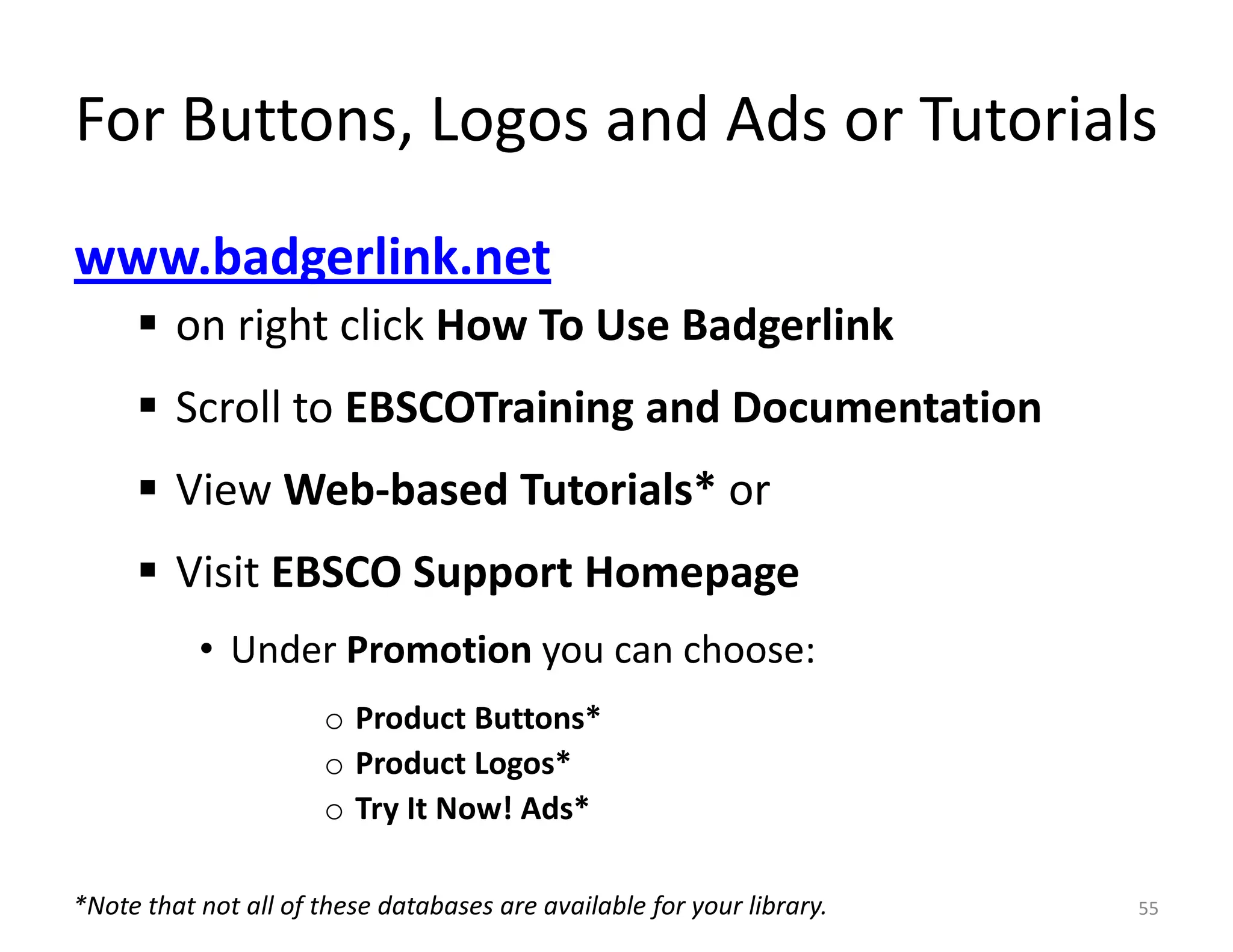 For Buttons, Logos and Ads or Tutorials
www.badgerlink.net
      on right click How To Use Badgerlink
      Scroll to EBSCOTraining and Documentation
      View Web-based Tutorials* or
      Visit EBSCO Support Homepage
           • Under Promotion you can choose:
                      o Product Buttons*
                      o Product Logos*
                      o Try It Now! Ads*

*Note that not all of these databases are available for your library.   55
 