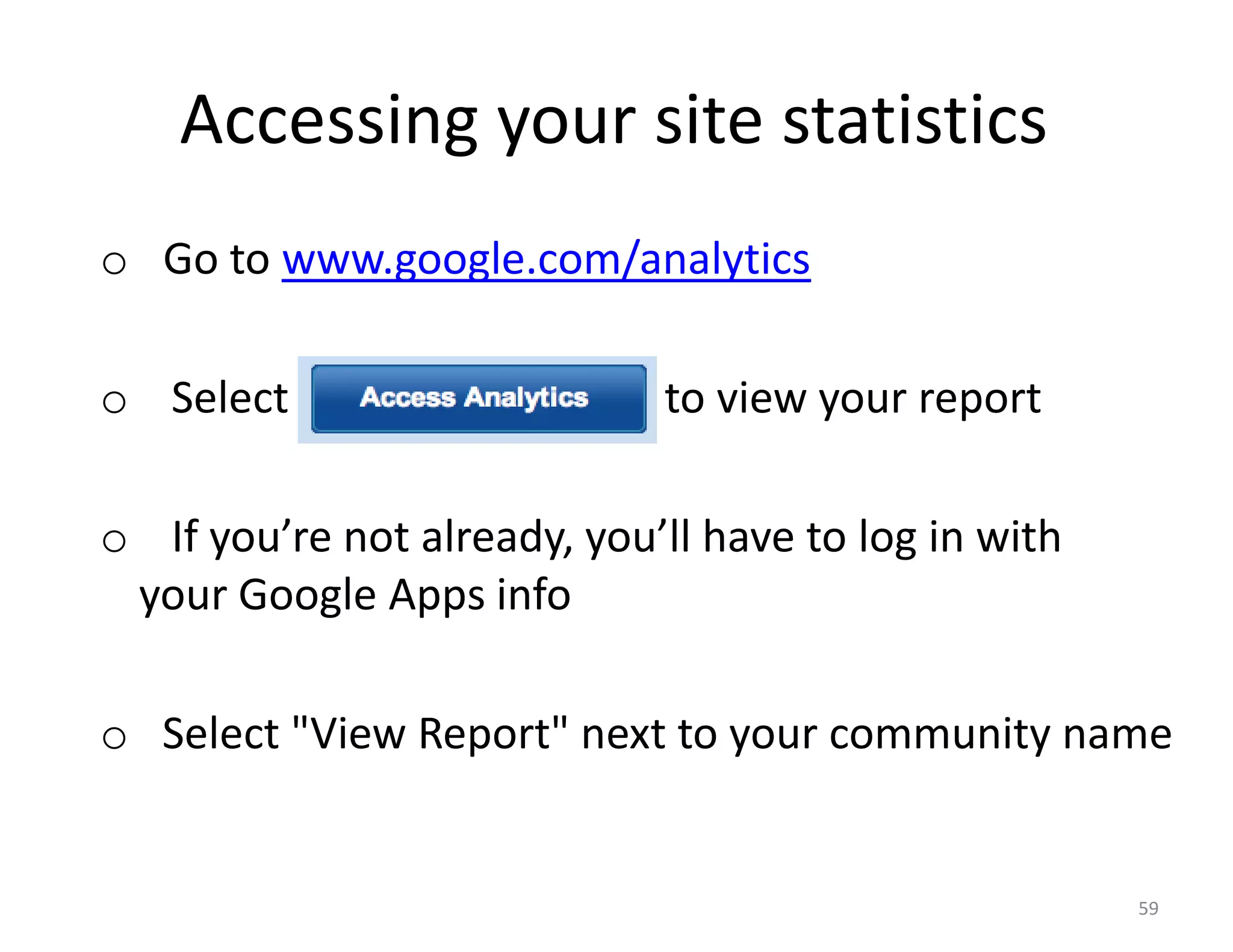 Accessing your site statistics
o Go to www.google.com/analytics

o Select “Access Analytics” to view your report

o If you’re not already, you’ll have to log in with
 your Google Apps info

o Select "View Report" next to your community name


                                                      59
 