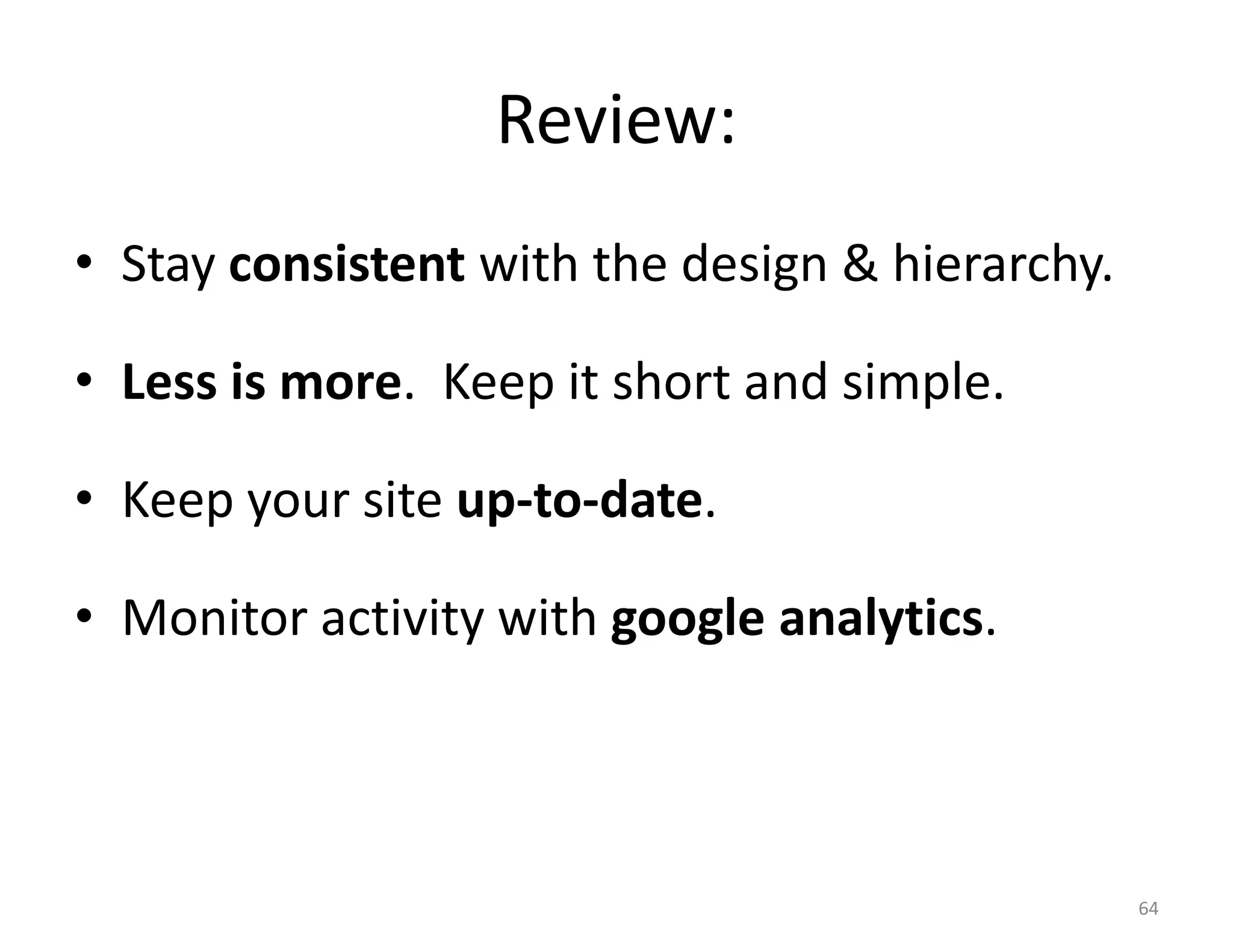 Review:
• Stay consistent with the design & hierarchy.

• Less is more. Keep it short and simple.

• Keep your site up-to-date.

• Monitor activity with google analytics.



                                                 64
 