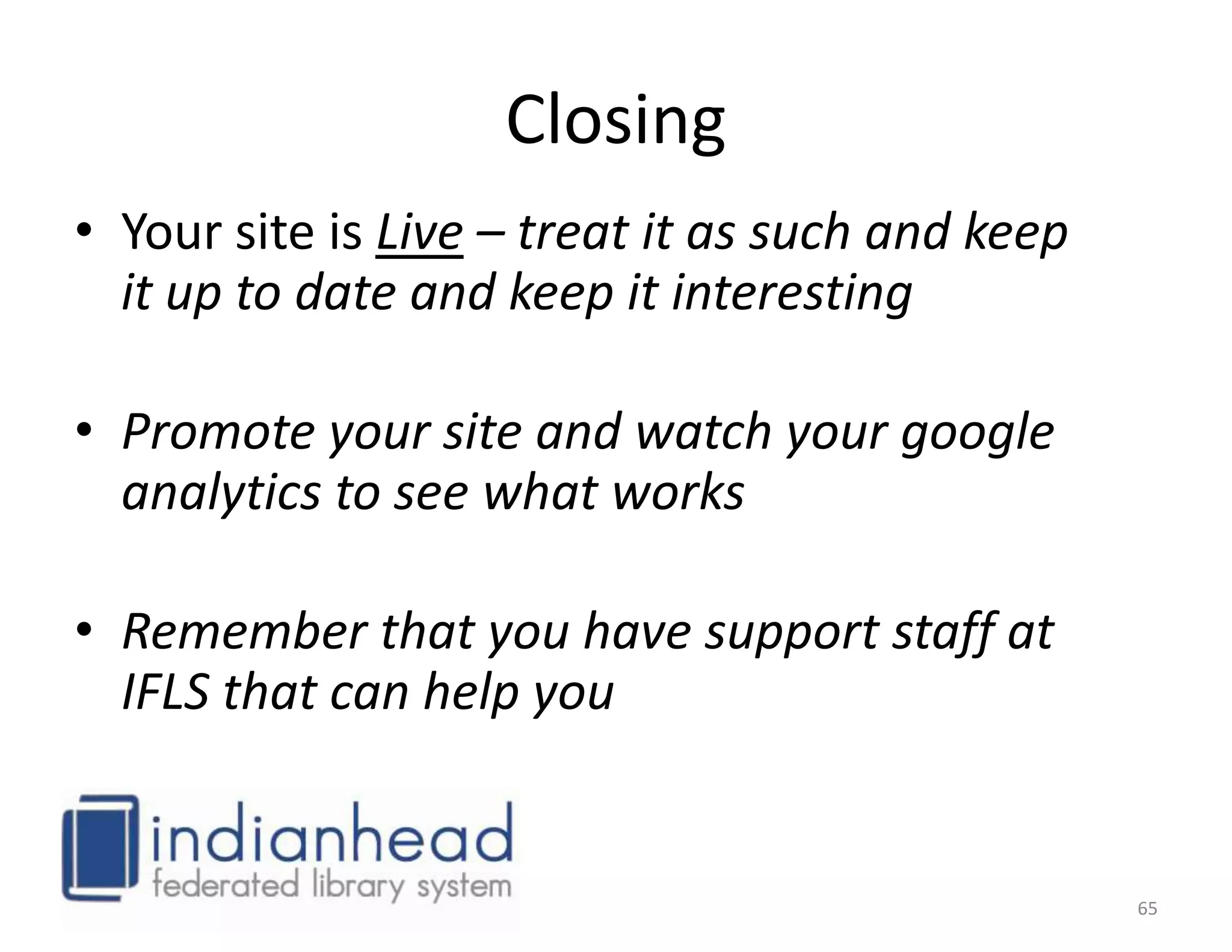 Closing
• Your site is Live – treat it as such and keep
  it up to date and keep it interesting

• Promote your site and watch your google
  analytics to see what works

• Remember that you have support staff at
  IFLS that can help you


                                                  65
 
