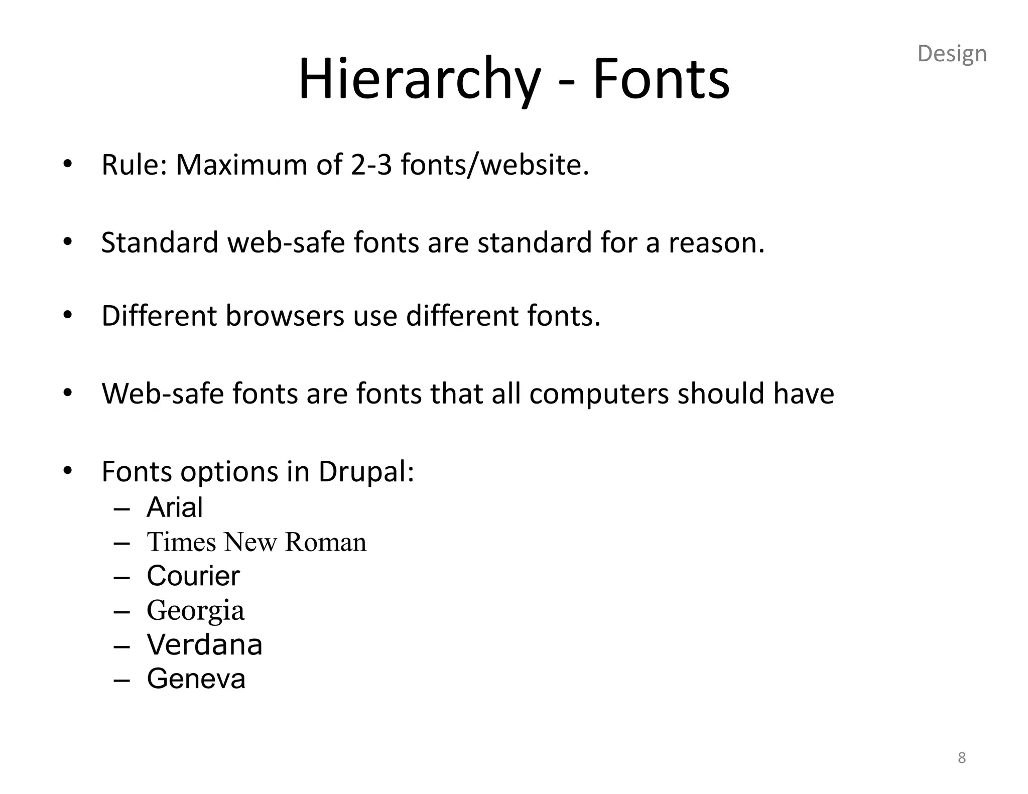 Design
                 Hierarchy - Fonts
• Rule: Maximum of 2-3 fonts/website.

• Standard web-safe fonts are standard for a reason.

• Different browsers use different fonts.

• Web-safe fonts are fonts that all computers should have

• Fonts options in Drupal:
   –   Arial
   –   Times New Roman
   –   Courier
   –   Georgia
   –   Verdana
   –   Geneva

                                                               8
 