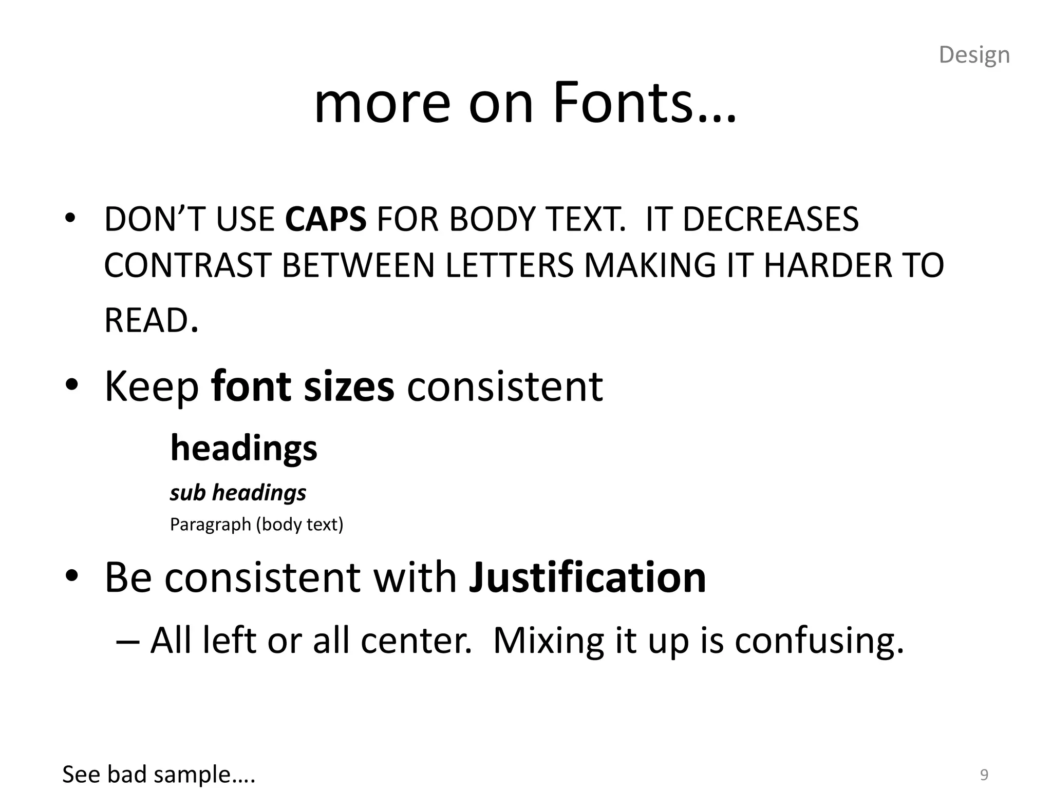 Design

                         more on Fonts…
• DON’T USE CAPS FOR BODY TEXT. IT DECREASES
  CONTRAST BETWEEN LETTERS MAKING IT HARDER TO
  READ.
• Keep font sizes consistent
        headings
        sub headings
        Paragraph (body text)


• Be consistent with Justification
    – All left or all center. Mixing it up is confusing.


See bad sample….                                              9
 