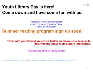 Design
Youth Library Day is here!
Come down and have some fun with us.

                                             TEEN TECH WEEK COMING SOON!
                                             PLAN TO JOIN US FOR GEEKY FUN.
                                                   EMAIL TO REGISTER.

Summer reading program sign up soon!

        Tweet with your library! We are on Twitter so follow us to keep up to
                              date with the latest Youth Library information.

                                         This purple font is really crazy!


Are your eyes exhausted yet? There are too many fonts, too many colors, sizes and irregular justification going on here!




                                                                                                                             10
 