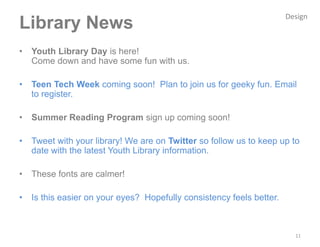 Design
Library News
•   Youth Library Day is here!
    Come down and have some fun with us.

•   Teen Tech Week coming soon! Plan to join us for geeky fun. Email
    to register.

•   Summer Reading Program sign up coming soon!

•   Tweet with your library! We are on Twitter so follow us to keep up to
    date with the latest Youth Library information.

•   These fonts are calmer!

•   Is this easier on your eyes? Hopefully consistency feels better.



                                                                         11
 