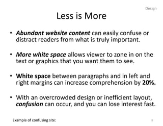 Design

                              Less is More
• Abundant website content can easily confuse or
  distract readers from what is truly important.

• More white space allows viewer to zone in on the
  text or graphics that you want them to see.

• White space between paragraphs and in left and
  right margins can increase comprehension by 20%.

• With an overcrowded design or inefficient layout,
  confusion can occur, and you can lose interest fast.

 Example of confusing site:                         12
 