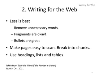 Writing for Web

               2. Writing for the Web
• Less is best
    – Remove unnecessary words
    – Fragments are okay!
    – Bullets are great
• Make pages easy to scan. Break into chunks.
• Use headings, lists and tables

Taken from Save the Time of the Reader in Library
Journal Oct. 2011
                                                               17
 