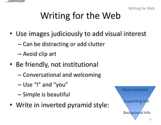 …continued
                                               Writing for Web

               Writing for the Web
  • Use images judiciously to add visual interest
      – Can be distracting or add clutter
      – Avoid clip art
  • Be friendly, not institutional
      – Conversational and welcoming
      – Use “I” and “you”
                                            Most Important
      – Simple is beautiful
                                            Supporting Info
  • Write in inverted pyramid style:
                                            Background Info
                                                             18
 