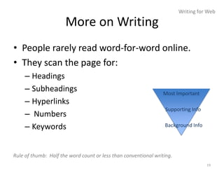 Writing for Web

                      More on Writing
• People rarely read word-for-word online.
• They scan the page for:
     – Headings
     – Subheadings                                               Most Important
     – Hyperlinks
                                                                  Supporting Info
     – Numbers
     – Keywords                                                  Background Info




Rule of thumb: Half the word count or less than conventional writing.
                                                                                    19
 