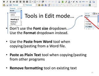 Text Wrestling



          Tools in Edit mode…
• Don’t use the Font size dropdown.
  Use the Format dropdown instead.

• Use the Paste from Word tool when
  copying/pasting from a Word file.

• Paste as Plain Text tool when copying/pasting
  from other programs

• Remove formatting tool on existing text
                                                      25
 