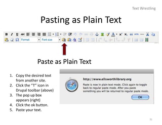 Text Wrestling


                 Pasting as Plain Text



               Paste as Plain Text
1. Copy the desired text
   from another site.
2. Click the “T” icon in
   Drupal toolbar (above)
3. The pop up box
   appears (right)
4. Click the ok button.
5. Paste your text.

                                                   31
 