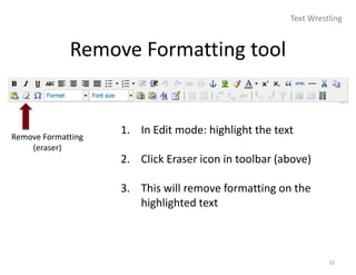 Text Wrestling


             Remove Formatting tool


Remove Formatting
                    1. In Edit mode: highlight the text
    (eraser)
                    2. Click Eraser icon in toolbar (above)

                    3. This will remove formatting on the
                       highlighted text



                                                                32
 
