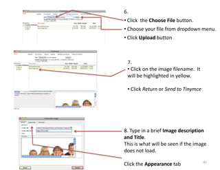 6.
• Click the Choose File button.
• Choose your file from dropdown menu.
• Click Upload button



 7.
 • Click on the image filename. It
 will be highlighted in yellow.

 • Click Return or Send to Tinymce




8. Type in a brief Image description
and Title.
This is what will be seen if the image
does not load.
                                     47
Click the Appearance tab
 