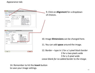 Appearance tab:



                                      9. Click on Alignment for a dropdown
                                      of choices.




                                  10. Image Dimensions can be changed here.

                                  11. You can add space around the image.

                                  12. Border – type in 1 for a 1-pixel black border
                                                      2 for a two pixels wide
                                                      3 for a 3-pixel wide
                                  Leave blank for no added border to the image.

   14. Remember to hit the Insert button
   to save your image settings.
                                                                                      48
 