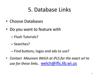 5. Database Links
• Choose Databases
• Do you want to feature with
   – Flash Tutorials?
   – Searches?
   – Find buttons, logos and ads to use?
• Contact Maureen Welch at IFLS for the exact url to
  use for these links. welch@ifls.lib.wi.us

                                                       53
 