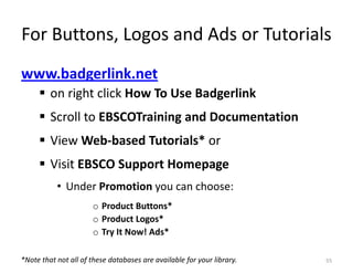 For Buttons, Logos and Ads or Tutorials
www.badgerlink.net
      on right click How To Use Badgerlink
      Scroll to EBSCOTraining and Documentation
      View Web-based Tutorials* or
      Visit EBSCO Support Homepage
           • Under Promotion you can choose:
                      o Product Buttons*
                      o Product Logos*
                      o Try It Now! Ads*

*Note that not all of these databases are available for your library.   55
 