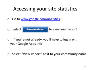 Accessing your site statistics
o Go to www.google.com/analytics

o Select “Access Analytics” to view your report

o If you’re not already, you’ll have to log in with
 your Google Apps info

o Select "View Report" next to your community name


                                                      59
 