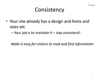 Design

                  Consistency
• Your site already has a design and fonts and
  sizes set.
  – Your job is to maintain it – stay consistent!

  Make it easy for visitors to read and find information




                                                       6
 